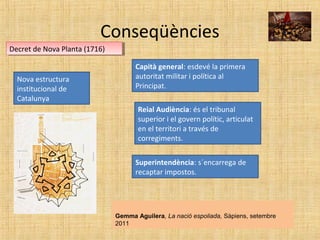 Conseqüències
Decret de Nova Planta (1716)Decret de Nova Planta (1716)
Gemma Aguilera, La nació espoliada, Sàpiens, setembre
2011
Nova estructura
institucional de
Catalunya
Capità general: esdevé la primera
autoritat militar i política al
Principat.
Reial Audiència: és el tribunal
superior i el govern polític, articulat
en el territori a través de
corregiments.
Superintendència: s´encarrega de
recaptar impostos.
 