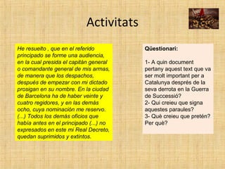 Activitats
He resuelto , que en el referido
principado se forme una audiencia,
en la cual presida el capitán general
o comandante general de mis armas,
de manera que los despachos,
después de empezar con mi dictado
prosigan en su nombre. En la ciudad
de Barcelona ha de haber veinte y
cuatro regidores, y en las demás
ocho, cuya nominación me reservo.
(...) Todos los demás oficios que
había antes en el principado (...) no
expresados en este mi Real Decreto,
quedan suprimidos y extintos.
Qüestionari:
1- A quin document
pertany aquest text que va
ser molt important per a
Catalunya després de la
seva derrota en la Guerra
de Successió?
2- Qui creieu que signa
aquestes paraules?
3- Què creieu que pretén?
Per què?
 