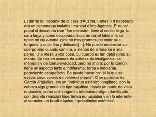 El darrer rei hispànic de la casa d’Àustria, Carles II d’Habsburg
era un personatge malaltís i mancat d’intel·ligència. El nunci
papal el descriuria com “feo de rostro; tiene el cuello largo, la
cara larga y como encorvada hacia arriba; el labio inferior
típico de los Austria; ojos no muy grandes, de color azul
turquesa y cutis fino y delicado [...]. No puede enderezar su
cuerpo sino cuando camina, a menos de arrimarse a una
pared, una mesa u otra cosa. Su cuerpo es tan débil como su
mente. De vez en cuando da señales de inteligencia, de
memoria y de cierta vivacidad, pero no ahora; por lo común
tiene un aspecto lento e indiferente, torpe e indolente,
pareciendo estupefacto. Se puede hacer con él lo que se
desee, pues carece de voluntad propia”. O en paraules de
García Argüelles, era un “individuo asténico longilíneo, con la
cabeza algo grande, de tipo raquítico, desde un punto de vista
endocrino, como un hipogenital intersexual algo infantilizado,
con discreta reacción hipertímica eunucoidea y en lo referente
al carácter, un bradipsíquico, hipobulímico asténico”.
 