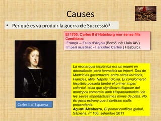 Causes
• Per què es va produir la guerra de Successió?
Carles II d´Espanya
El 1700, Carles II d´Habsburg mor sense fills
Candidats:
França – Felip d’Anjou (Borbó, nét Lluís XIV)
Imperi austríac - l´arxiduc Carles ( Hasburg).
El 1700, Carles II d´Habsburg mor sense fills
Candidats:
França – Felip d’Anjou (Borbó, nét Lluís XIV)
Imperi austríac - l´arxiduc Carles ( Hasburg).
La monarquia hispànica era un imperi en
decadència, però tanmateix un imperi. Des de
Madrid es governaven, entre altres territoris,
Flandes, Milà, Nàpols i Sicília. El conglomerat
hispànic posseïa també el primer imperi
colonial, cosa que significava disposar del
monopoli comercial amb Hispanoamèrica i de
les seves importantíssimes mines de plata. No
és gens estrany que li sortissin molts
pretendents.
Agustí Alcoberro, El primer conflicte global,
Sàpiens, nº 108, setembre 2011
 