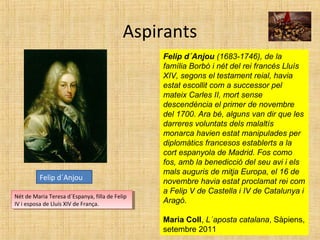 Aspirants
Felip d´Anjou (1683-1746), de la
família Borbó i nét del rei francès Lluís
XIV, segons el testament reial, havia
estat escollit com a successor pel
mateix Carles II, mort sense
descendència el primer de novembre
del 1700. Ara bé, alguns van dir que les
darreres voluntats dels malaltís
monarca havien estat manipulades per
diplomàtics francesos establerts a la
cort espanyola de Madrid. Fos como
fos, amb la benedicció del seu avi i els
mals auguris de mitja Europa, el 16 de
novembre havia estat proclamat rei com
a Felip V de Castella i IV de Catalunya i
Aragó.
Maria Coll, L´aposta catalana, Sàpiens,
setembre 2011
Felip d´Anjou
Nét de Maria Teresa d´Espanya, filla de Felip
IV i esposa de Lluís XIV de França.
Nét de Maria Teresa d´Espanya, filla de Felip
IV i esposa de Lluís XIV de França.
 