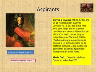 Aspirants
Arxiduc Carles d´Àustria
Nét del rei espanyol Felip IIINét del rei espanyol Felip III
Carles d´Àustria (1685-1740) era
fill de l´emperador austríac
Leopold I (...) Ell, dos anys més
jove que Felip, era el suposat
candidat a la corona hispànica en
virtut d´un antic pacte, el qual
estipulava que Carles II, l´últim
Hasburg donaria en herència la
corona a un altre membre de la
mateixa dinastia. Però com s´ha
comentat, el servei diplomàtic
francès va fer bona feina.
Maria Coll, L´aposta catalana,
Sàpiens, setembre 2011
 