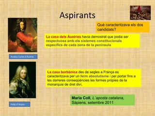 Aspirants
Arxiduc Carles d´Àustria
Felip d´Anjou
Què caracteritzava els dos
candidats?
La casa dels Àustries havia demostrat que podia ser
respectuosa amb els sistemes constitucionals
específics de cada zona de la península
La casa borbònica des de segles a França es
caracteritzava per un ferm absolutisme i per portar fins a
les darreres conseqüències les formes pròpies de la
monarquia de dret diví.
Maria Coll, L´aposta catalana,
Sàpiens, setembre 2011
 