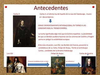 Antecedentes
Carlos II

Carlos II, el último rey de España de la casa de Habsburgo, muere
sin descendencia.

GRAVE ENFRENTAMIENTO INTERNACIONAL EN TORNO A LAS
CANDIDATURAS AL TRONO ESPAÑOL.
La lucha significaba algo más que la Corona española. La posibilidad
de que un Borbón pudiera hacerse con las coronas de Castilla y Aragón
ponía en peligro la estabilidad europea.

Luis XIV

Ante esta situación, Luis XIV, rey Borbón de Francia, presentó la
candidatura de su nieto, Felipe de Anjou, frente al archiduque
Carlos , candidato de la dinastía Habsburgo.
Felipe de Anjou
Carlos de Austria

Presenta candidatura de su nieto

Se enfrenta a

 