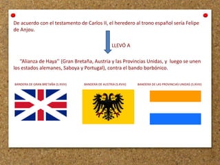 De acuerdo con el testamento de Carlos II, el heredero al trono español sería Felipe
de Anjou.
LLEVÓ A

‘’Alianza de Haya’’ (Gran Bretaña, Austria y las Provincias Unidas, y luego se unen
los estados alemanes, Saboya y Portugal), contra el bando borbónico.
BANDERA DE GRAN BRETAÑA (S.XVIII)

BANDERA DE AUSTRIA (S.XVIII)

BANDERA DE LAS PROVINCIAS UNIDAS (S.XVIII)

 