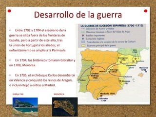 Desarrollo de la guerra
• Entre 1702 y 1704 el escenario de la
guerra se sitúa fuera de las fronteras de
España, pero a partir de este año, tras
la unión de Portugal a los aliados, el
enfrentamiento se amplía a la Península.
• En 1704, los británicos tomaron Gibraltar y
en 1708, Menorca.
• En 1705, el archiduque Carlos desembarcó
en Valencia y conquistó los reinos de Aragón,
e incluso llegó a entras a Madrid.
GIBRALTAR

MENORCA

 