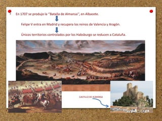 •

En 1707 se produjo la ‘’Batalla de Almansa’’, en Albacete.
Felipe V entra en Madrid y recupera los reinos de Valencia y Aragón.
Únicos territorios controlados por los Habsburgo se reducen a Cataluña.

CASTILLO DE ALMANSA

 