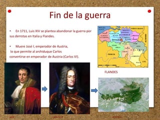 Fin de la guerra
• En 1711, Luis XIV se plantea abandonar la guerra por
sus derrotas en Italia y Flandes.
• Muere José I, emperador de Austria,
lo que permite al archiduque Carlos
convertirse en emperador de Austria (Carlos VI).

FLANDES

JOSÉ I

CARLOS VI

AUSTRIA

 