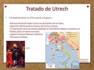 Tratado de Utrech
•

El Tratado de Utrech, en 1713, puso fin a la guerra:

-Reconocimiento de Felipe V como rey de España y de las Indias.
-Separación definitiva de las Coronas de Francia y España.
-La mayor parte de los territorios españoles en Italia (Milán, Nápoles, Cerdeña) y en
Flandes, pasan al imperio austríaco.
-Inglaterra obtiene Gibraltar y Menorca.
-Sicilia pasa a Saboya.

FELIPE V

(MONARQUÍA
ESPAÑOLA EN
SUR DE ITALIA)

 