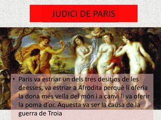 JUDICI DE PARIS




• Paris va estriar un dels tres desitjos de les
  deesses, va estriar a Afrodita perquè li oferia
  la dona més vella del món i a canvi li va oferir
  la poma d’or. Aquesta va ser la causa de la
  guerra de Troia
 