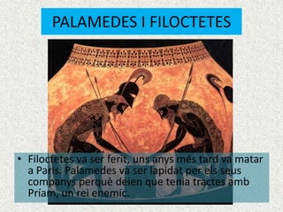 PALAMEDES I FILOCTETES




• Filoctetes va ser ferit, uns anys més tard va matar
  a Paris. Palamedes va ser lapidat per els seus
  companys perquè deien que tenia tractes amb
  Príam, un rei enemic.
 