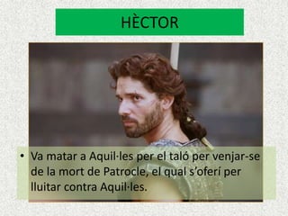HÈCTOR




• Va matar a Aquil·les per el taló per venjar-se
  de la mort de Patrocle, el qual s’oferí per
  lluitar contra Aquil·les.
 