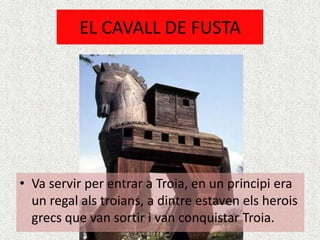 EL CAVALL DE FUSTA




• Va servir per entrar a Troia, en un principi era
  un regal als troians, a dintre estaven els herois
  grecs que van sortir i van conquistar Troia.
 