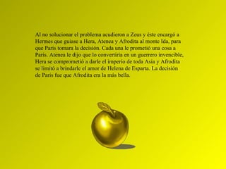 Al no solucionar el problema acudieron a Zeus y éste encargó a Hermes que guiase a Hera, Atenea y Afrodita al monte Ida, para que Paris tomara la decisión. Cada una le prometió una cosa a Paris. Atenea le dijo que lo convertiría en un guerrero invencible, Hera se comprometió a darle el imperio de toda Asia y Afrodita se limitó a brindarle el amor de Helena de Esparta. La decisión de Paris fue que Afrodita era la más bella. 