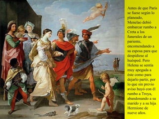 Antes de que Paris se fuese según lo planeado, Menelao debió embarcar rumbo a Creta a los funerales de un pariente, encomendando a su esposa para que despidiese al huésped. Pero Helena se sentía muy apegada a éste como para dejarlo partir, por lo que sin previo aviso huyó con él rumbo a Troya, abandonando a su marido y a su hija Hermíone de nueve años. 