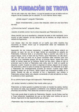 12
-No ha sido culpa mía -dijo Ulises-. Lo que ha pasado es que no había maíz en
ninguna de las ciudades que he atacado. Tú no lo habrías hecho mejor.
-¿Estás seguro? -preguntó Palamedes.
Zarpó inmediatamente y, pocos días después, volvió con una nave llena
de maíz.
-¿Cómo lo has hecho? -preguntó Ulises.
-Usando el sentido común -fue la única respuesta que Palamedes le dio.
Ulises decidió que se la devolvería y, después de estar un rato meditando, se le
ocurrió un plan malvado. Un día, temprano por la mañana, se dirigió hacia la
cabaña de Agamenón.
-Los dioses -dijo- me han avisado en un sueño que entre nosotros hay
escondido un traidor. Dicen que el campamento debe ser trasladado en
veinticuatro horas.
Agamenón dio las órdenes necesarias, y aquella noche Ulises enterró en
secreto un saco de oro en el lugar donde se encontraba la cabaña de
Palamedes. Entonces forzó a un prisionero frigio a escribir una carta en su
propia lengua, como si fuera del rey Priamo, para Palamedes. En ella decía:
«El oro que aquí os envio es el precio acordado entre nosotros para que
drogues a los centinelas griegos. Mi hijo, el príncipe Héctor, estará listo para
entrar al campo naval por la mañana, dentro de tres días». Ulises le dijo al
prisionero que le diera a Palamedes esta carta, pero lo mató en cuanto se
disponía a partir. Cuando se volvió a organizar el campo, alguien vio el cuerpo
del prisionero y llevó la carta al consejo de Agamenón. Un intérprete se la leyó
y Palamedes fue inmediatamente acusado de traición. Cuando negó haber
aceptado ningún oro de Priamo, Ulises sugirió una búsqueda completa en su
tienda. Debajo de ella se encontró el oro y Agamenón, que odiaba a
Palamedes porque había sido elegido comandante en jefe del ejército en Aulis,
lo sentenció a morir apedreado.
En su camino hacia el lugar de la ejecución, Palamedes gritó:
-¡En verdad, lamento tu destino! Has muerto antes que yo.
Palamedes se había ganado la gratitud de todos al inventar los dados, hechos
de huesos de oveja, que ayudaban a entretener a los soldados aburridos y con
añoranza de la familia. Pero Ulises les convenció de que era un traidor.
Todo este asunto llegó al padre de Palamedes, Nauplio, rey de Eubea, que fue
a Troya enfurecido, quejándose de que su hijo había sido víctima de una vil
trampa. Agamenón le dijo ásperamente que se fuera.
-Palamedes -dijo- ha sido juzgado con limpieza y condenado con justicia.
 