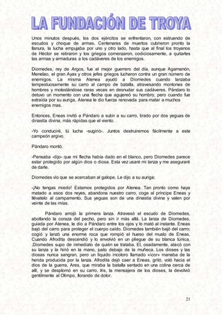 21
Unos minutos después, los dos ejércitos se enfrentaron, con estruendo de
escudos y choque de armas. Centenares de muertos cubrieron pronto la
llanura, la lucha empujaba por uno y otro lado, hasta que al final los troyanos
de Héctor se retiraron y los griegos comenzaron, codiciosamente, a quitarles
las armas y armaduras a los cadáveres de los enemigos.
Diomedes, rey de Argos, fue el mejor guerrero del día, aunque Agamenón,
Menelao, el gran Ayax y otros jefes griegos lucharon contra un gran número de
enemigos. La misma Atenea ayudó a Diomedes cuando lanzaba
tempestuosamente su carro al campo de batalla, atravesando montones de
hombres y molestándose raras veces en desnudar sus cadáveres. Pándaro lo
detuvo un momento con una flecha que agujereó su hombro; pero cuando fue
extraída por su auriga, Atenea le dio fuerza renovada para matar a muchos
enemigos mas.
Entonces, Eneas invitó a Pándaro a subir a su carro, tirado por dos yeguas de
dinastía divina, más rápidas que el viento.
-Yo conduciré, tú lucha -sugirió-. Juntos destruiremos fácilmente a este
campeón argivo.
Pándaro montó.
-Pensaba -dijo- que mi flecha había dado en el blanco, pero Diomedes parece
estar protegido por algún dios o diosa. Esta vez usaré mi lanza y me aseguraré
de darle.
Diomedes vio que se acercaban al galope. Le dijo a su auriga:
-¡No tengas miedo! Estamos protegidos por Atenea. Tan pronto como haya
matado a esos dos reyes, abandona nuestro carro, coge al príncipe Eneas y
lIévatelo al campamento. Sus yeguas son de una dinastía divina y valen por
veinte de las mías.
Pándaro arrojó la primera lanza. Atravesó el escudo de Diomedes,
abollando la coraza del pecho, pero sin ir más allá. La lanza de Diomedes,
guiada por Atenea, le dio a Pándaro entre los ojos y lo mató al instante. Eneas
bajó del carro para proteger el cuerpo caído. Diomedes también bajó del carro;
cogió y lanzó una enorme roca que rompió el hueso del muslo de Eneas.
Cuando Afrodita descendió y lo envolvió en un pliegue de su blanca túnica,
,Diomedes supo de inmediato de quién se trataba. El, osadamente, atacó con
su lanza y la hirió en la mano, justo debajo de la muñeca. Los dioses y las
diosas nunca sangran, pero un líquido incoloro llamado «icor» manaba de la
herida producida por la lanza. Afrodita dejó caer a Eneas, gritó, voló hacia el
dios de la guerra, Ares, que miraba la batalla sentado en una colina cerca de
allí, y se desplomó en su carro. Iris, la mensajera de los dioses, la devolvió
gentilmente al Olimpo, llorando de dolor.
 