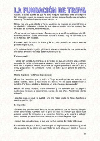 23
Glauco, al darse cuenta de que no tenía ninguna posibilidad ante un campeón
tan poderoso, estuvo de acuerdo con el cambio aunque llevaba una armadura
dorada y Diomedes simplemente una de bronce.
Héctor hizo una visita rápida a Troya. Montones de mujeres se arremolinaron a
su alrededor, pidiéndole noticias de sus hijos o maridos, pero las apartó y fue
en busca de su madre, la reina Hécuba.
-Si no haces que estas mujeres ofrezcan ruegos y sacrificios públicos -dijo él-,
estamos perdidos. Sobre todo deben honorar a Atenea. Hoy ha sido más dura
de lo habitual con nosotros.
Entonces visitó la casa de Paris y le encontró puliendo su coraza con un
pedazo de piel suave.
-¡Tú, cobarde bribón! -gritó-. ¿Cómo te atreves a alejarte de una batalla en la
que tantos troyanos valientes están muriendo por ti?
Paris respondió:
-Hablas con sentido, hermano; pero la verdad es que, al sentirme un poco triste
después de haber luchado contra Menelao, volví a casa para llorar a gusto en
esta silla. La querida Helena me acaba de sugerir que debería salir de nuevo y
estoy preparando mi armadura. Nunca se sabe quién ganará la próxima,
¿verdad?
Helena le pidió a Héctor que la perdonara:
-Todos los desastres que he traído a Troya en realidad no han sido por mi
culpa -sollozó-. Todo lo han hecho los dioses. Yo no podía desobedecer a
Afrodita. Por favor, siéntate y descansa un rato. ¡Pareces tan cansado!
Héctor no quiso esperar. Salió corriendo y se encontró con su esposa
Andrómaca llevando a Escamandro, su hijo de tres años. Andrómaca intentó
retenerle:
-Quédate aquí, a salvo -le suplicó-. ¡No me hagas viuda, no hagas huérfano a
nuestro querido hijo!
Él respondió:
-El honor me prohíbe evitar la lucha, incluso sabiendo que mi familia y amigos
están condenados. Confieso que lo peor de todo es pensar que algún cruel
príncipe griego te conducirá a la esclavitud llorando, y te forzará a trabajar
como sirvienta y a ser mirada con menosprecio cuando la gente diga:
-¡Mirad, ésa es Andrómaca, la que una vez fue esposa de Héctor el troyano!
Escamandro empezó a llorar, asustado por las lágrimas de Andrómaca y por el
alto penacho de su padre; así que Héctor se quitó el casco y cogió al niño en
 