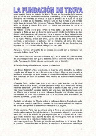 3
observándole desde su palacio del lejano Olimpo, se dio cuenta de lo honesto
que era al dar sus veredictos en ciertas ocasiones y un día le eligió para que
presidiera un concurso de belleza al cual él prefería no ir. Esto es lo que
ocurrió: la diosa de la discordia, llamada Eris, no fue invitada a una famosa
boda (la de la nereida Tetis con el rey Peleo de Ftiótide) a la que sí asistieron el
resto de dioses y diosas. Eris lanzó con rencor una manzana de oro a los
invitados después
de haberle escrito en la piel: «¡Para la más bella!». Le habrían llevado la
manzana a Tetis, ya que era la novia, pero tuvieron miedo de ofender a las tres
diosas más importantes allí presentes: Hera, la esposa de Zeus todopoderoso;
Atenea, su hija soltera, no sólo diosa de la sabiduría sino también de la guerra;
y su nuera Afrodita, diosa del amor. Cada una de ellas creía ser la más
hermosa, y comenzaron a pelearse por la manzana, tal como Eris había
previsto. La única esperanza de Zeus para conseguir la paz doméstica era
organizar un concurso de belleza y elegir a un juez justo.
Así pues, Hermes, el heraldo de los dioses, descendió con la manzana y un
mensaje de Zeus para Paris:
-Tres diosas -anunció- vendrán a visitarte aquí, en el monte Ida, y las órdenes
de Zeus todopoderoso son que tú deberás premiar con esta manzana a la más
bella. Por supuesto, todas ellas se conformarán con tu decisión.
A Paris le desagradaba la tarea, pero no podía evitarla.
Las diosas llegaron juntas, y cada una, al llegar su turno, descubrió su belleza;
y cada una, al llegar su turno, le ofreció un soborno. Hera se comprometió a
nombrarle emperador de Asia. Atenea a convertirle en el hombre más sabio y
más victorioso en todas las batallas. Pero Afrodita se acercó cautelosamente y
le dijo:
-¡Querido Paris, declaro que eres el muchacho más atractivo que he visto
desde hace muchos años! ¿Por qué perder el tiempo aquí, entre toros, vacas y
pastores estúpidos? ¿Por qué no te mudas a alguna ciudad rica y llevas una
vida más interesante? Mereces casarte con una mujer casi tan hermosa como
yo, déjame que te sugiera a la reina Helena de Esparta. Una mirada y haré que
se enamore de ti tan profundamente que no le importará dejar a su marido, su
palacio, su familia... ¡Todo por ti!
Excitado por el relato de Afrodita sobre la belleza de Helena, Paris le dio a ella
la manzana, mientras que Hera y Atenea se marcharon enfurecidas, cogidas
del brazo, para planear la destrucción de toda la raza troyana.
Al día siguiente, Paris hizo su primera visita a Troya y se encontró con que se
estaba celebrando un festival de atletismo. Su padrastro, el pastor, que también
había ido con él, le advirtió de que no participara en la competición de boxeo
que estaba teniendo lugar delante del trono de Príamo; pero Paris se avanzó y
ganó la corona de la victoria al mostrar más su
valor que su destreza. También se apuntó para participar en la carrera y llegó
el primero. Cuando los hijos de Príamo le desafiaron a una carrera más larga,
 