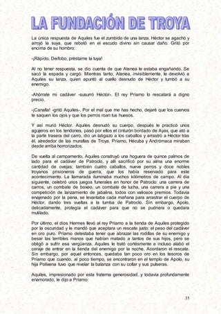 35
La única respuesta de Aquiles fue el zumbido de una lanza. Héctor se agachó y
arrojó la suya, que rebotó en el escudo divino sin causar daño. Gritó por
encima de su hombro:
-¡Rápido, Deifobo, préstame la tuya!
Al no tener respuesta, se dio cuenta de que Atenea le estaba engañando. Se
sacó la espada y cargó. Mientras tanto, Atenea, invisiblemente, le devolvió a
Aquiles su lanza, quien apuntó al cuello desnudo de Héctor y tumbó a su
enemigo.
-Ahórrate mi cadáver -susurró Héctor-. El rey Príamo lo rescatará a digno
precio.
-¡Canalla! -gritó Aquiles-. Por el mal que me has hecho, dejaré que los cuervos
te saquen los ojos y que los perros roan tus huesos.
Y así murió Héctor. Aquiles desnudó su cuerpo, después le practicó unos
agujeros en los tendones, pasó por ellos el cinturón bordado de Ayax, que ató a
la parte trasera del carro, dio un latigazo a los caballos y arrastró a Héctor tras
él, alrededor de las murallas de Troya. Príamo, Hécuba y Andrómaca miraban
desde arriba horrorizados.
De vuelta al campamento, Aquiles construyó una hoguera de quince palmos de
lado para el cadáver de Patroclo, y allí sacrificó por su alma una enorme
cantidad de ovejas; también cuatro caballos, nueve perros y doce nobles
troyanos prisioneros de guerra, que los había reservado para este
acontecimiento. La llamarada iluminaba muchos kilómetros de campo. Al día
siguiente, celebró unos juegos funerales en honor de Patroclo: una carrera de
carros, un combate de boxeo, un combate de lucha, una carrera a pie y una
competición de lanzamiento de jabalina, todos con valiosos premios. Todavía
enajenado por la pena, se levantaba cada mañana para arrastrar el cuerpo de
Héctor, dando tres vueltas a la tumba de Patroclo. Sin embargo, Apolo,
delicadamente, protegía el cadáver para que no se pudriera o quedara
mutilado.
Por último, el dios Hermes llevó al rey Príamo a la tienda de Aquiles protegido
por la oscuridad y le mandó que aceptara un rescate justo: el peso del cadáver
en oro puro. Príamo detestaba tener que abrazar las rodillas de su enemigo y
besar las terribles manos que habían matado a tantos de sus hijos, pero se
obligó a sufrir esa vergüenza. Aquiles le trató cortésmente e incluso alabó el
coraje de entrar en la tienda del enemigo por la noche. Acordaron el rescate.
Sin embargo, por aquel entonces, quedaba tan poco oro en los tesoros de
Príamo que cuando, al poco tiempo, se encontraron en el templo de Apolo, su
hija Políxena tuvo que nivelar la balanza con su collar y sus pulseras.
Aquiles, impresionado por esta fraterna generosidad, y todavía profundamente
enamorado, le dijo a Príamo:
 
