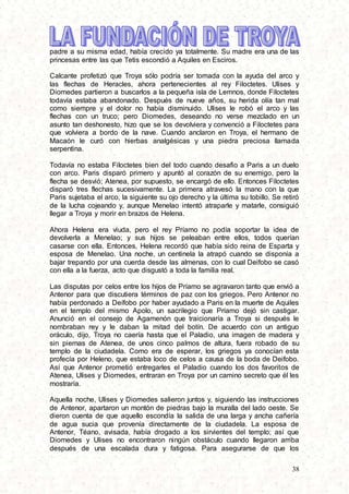 38
padre a su misma edad, había crecido ya totalmente. Su madre era una de las
princesas entre las que Tetis escondió a Aquiles en Esciros.
Calcante profetizó que Troya sólo podría ser tomada con la ayuda del arco y
las flechas de Heracles, ahora pertenecientes al rey Filoctetes. Ulises y
Diomedes partieron a buscarlos a la pequeña isla de Lemnos, donde Filoctetes
todavía estaba abandonado. Después de nueve años, su herida olía tan mal
como siempre y el dolor no había disminuido. Ulises le robó el arco y las
flechas con un truco; pero Diomedes, deseando no verse mezclado en un
asunto tan deshonesto, hizo que se los devolviera y convenció a Filoctetes para
que volviera a bordo de la nave. Cuando anclaron en Troya, el hermano de
Macaón le curó con hierbas analgésicas y una piedra preciosa llamada
serpentina.
Todavía no estaba Filoctetes bien del todo cuando desafio a Paris a un duelo
con arco. Paris disparó primero y apuntó al corazón de su enemigo, pero la
flecha se desvió; Atenea, por supuesto, se encargó de ello. Entonces Filoctetes
disparó tres flechas sucesivamente. La primera atravesó la mano con la que
Paris sujetaba el arco, la siguiente su ojo derecho y la última su tobillo. Se retiró
de la lucha cojeando y, aunque Menelao intentó atraparle y matarle, consiguió
llegar a Troya y morir en brazos de Helena.
Ahora Helena era viuda, pero el rey Príamo no podía soportar la idea de
devolverla a Menelao; y sus hijos se peleaban entre ellos, todos querían
casarse con ella. Entonces, Helena recordó que había sido reina de Esparta y
esposa de Menelao. Una noche, un centinela la atrapó cuando se disponía a
bajar trepando por una cuerda desde las almenas, con lo cual Deifobo se casó
con ella a la fuerza, acto que disgustó a toda la familia real.
Las disputas por celos entre los hijos de Príamo se agravaron tanto que envió a
Antenor para que discutiera términos de paz con los griegos. Pero Antenor no
había perdonado a Deífobo por haber ayudado a Paris en la muerte de Aquiles
en el templo del mismo Apolo, un sacrilegio que Príamo dejó sin castigar.
Anunció en el consejo de Agamenón que traicionaría a Troya si después le
nombraban rey y le daban la mitad del botín. De acuerdo con un antiguo
oráculo, dijo, Troya no caería hasta que el Paladio, una imagen de madera y
sin piernas de Atenea, de unos cinco palmos de altura, fuera robado de su
templo de la ciudadela. Como era de esperar, los griegos ya conocían esta
profecía por Heleno, que estaba loco de celos a causa de la boda de Deifobo.
Así que Antenor prometió entregarles el Paladio cuando los dos favoritos de
Atenea, Ulises y Diomedes, entraran en Troya por un camino secreto que él les
mostraría.
Aquella noche, Ulises y Diomedes salieron juntos y, siguiendo las instrucciones
de Antenor, apartaron un montón de piedras bajo la muralla del lado oeste. Se
dieron cuenta de que aquello escondía la salida de una larga y ancha cañería
de agua sucia que provenía directamente de la ciudadela. La esposa de
Antenor, Téano, avisada, había drogado a los sirvientes del templo; así que
Diomedes y Ulises no encontraron ningún obstáculo cuando llegaron arriba
después de una escalada dura y fatigosa. Para asegurarse de que los
 