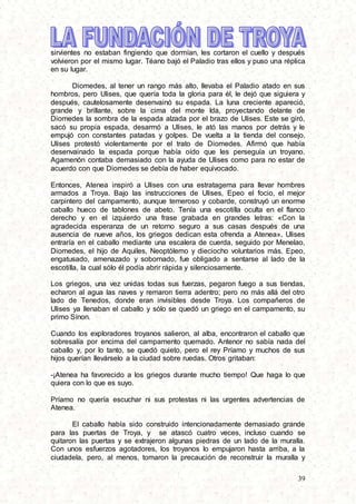 39
sirvientes no estaban fingiendo que dormían, les cortaron el cuello y después
volvieron por el mismo lugar. Téano bajó el Paladio tras ellos y puso una réplica
en su lugar.
Diomedes, al tener un rango más alto, llevaba el Paladio atado en sus
hombros, pero Ulises, que quería toda la gloria para él, le dejó que siguiera y
después, cautelosamente desenvainó su espada. La luna creciente apareció,
grande y brillante, sobre la cima del monte Ida, proyectando delante de
Diomedes la sombra de la espada alzada por el brazo de Ulises. Este se giró,
sacó su propia espada, desarmó a Ulises, le ató las manos por detrás y le
empujó con constantes patadas y golpes. De vuelta a la tienda del consejo,
Ulises protestó violentamente por el trato de Diomedes. Afirmó que había
desenvainado la espada porque había oído que les perseguía un troyano.
Agamenón contaba demasiado con la ayuda de Ulises como para no estar de
acuerdo con que Diomedes se debía de haber equivocado.
Entonces, Atenea inspiró a Ulises con una estratagema para llevar hombres
armados a Troya. Bajo las instrucciones de Ulises, Epeo el focio, el mejor
carpintero del campamento, aunque temeroso y cobarde, construyó un enorme
caballo hueco de tablones de abeto. Tenía una escotilla oculta en el flanco
derecho y en el izquierdo una frase grabada en grandes letras: «Con la
agradecida esperanza de un retorno seguro a sus casas después de una
ausencia de nueve años, los griegos dedican esta ofrenda a Atenea». Ulises
entraría en el caballo mediante una escalera de cuerda, seguido por Menelao,
Diomedes, el hijo de Aquiles, Neoptólemo y dieciocho voluntarios más. Epeo,
engatusado, amenazado y sobornado, fue obligado a sentarse al lado de la
escotilla, la cual sólo él podía abrir rápida y silenciosamente.
Los griegos, una vez unidas todas sus fuerzas, pegaron fuego a sus tiendas,
echaron al agua las naves y remaron tierra adentro; pero no más allá del otro
lado de Tenedos, donde eran invisibles desde Troya. Los compañeros de
Ulises ya llenaban el caballo y sólo se quedó un griego en el campamento, su
primo Sínon.
Cuando los exploradores troyanos salieron, al alba, encontraron el caballo que
sobresalía por encima del campamento quemado. Antenor no sabía nada del
caballo y, por lo tanto, se quedó quieto, pero el rey Príamo y muchos de sus
hijos querían llevárselo a la ciudad sobre ruedas. Otros gritaban:
-¡Atenea ha favorecido a los griegos durante mucho tiempo! Que haga lo que
quiera con lo que es suyo.
Príamo no quería escuchar ni sus protestas ni las urgentes advertencias de
Atenea.
El caballo había sido construido intencionadamente demasiado grande
para las puertas de Troya, y se atascó cuatro veces, incluso cuando se
quitaron las puertas y se extrajeron algunas piedras de un lado de la muralla.
Con unos esfuerzos agotadores, los troyanos lo empujaron hasta arriba, a la
ciudadela, pero, al menos, tomaron la precaución de reconstruir la muralla y
 