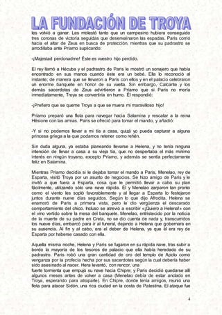 4
les volvió a ganar. Les molestó tanto que un campesino hubiera conseguido
tres coronas de victoria seguidas que desenvainaron las espadas. Paris corrió
hacia el altar de Zeus en busca de protección, mientras que su padrastro se
arrodillaba ante Príamo suplicando:
-¡Majestad perdonadme! Éste es vuestro hijo perdido.
El rey llamó a Hécuba y el padrastro de Paris le mostró un sonajero que había
encontrado en sus manos cuando éste era un bebé. Ella lo reconoció al
instante; de manera que se llevaron a Paris con ellos y en el palacio celebraron
un enorme banquete en honor de su vuelta. Sin embargo, Calcante y los
demás sacerdotes de Zeus advirtieron a Príamo que si Paris no moría
inmediatamente, Troya se convertiría en humo. Él respondió:
-¡Prefiero que se queme Troya a que se muera mi maravilloso hijo!
Príamo preparó una flota para navegar hacia Salamina y rescatar a la reina
Hésione con las armas. Paris se ofreció para tomar el mando, y añadió:
-Y si no podemos llevar a mi tía a casa, quizá yo pueda capturar a alguna
princesa griega a la que podamos retener como rehén.
Sin duda alguna, ya estaba planeando llevarse a Helena, y no tenía ninguna
intención de llevar a casa a su vieja tía, que no despertaba el más mínimo
interés en ningún troyano, excepto Príamo, y además se sentía perfectamente
feliz en Salamina.
Mientras Príamo decidía si le dejaba tomar el mando a Paris, Menelao, rey de
Esparta, visitó Troya por un asunto de negocios. Se hizo amigo de Paris y le
invitó a que fuera a Esparta, cosa que le permitió llevar a cabo su plan
fácilmente, utilizando sólo una nave rápida. Él y Menelao zarparon tan pronto
como el viento les sopló favorablemente y al llegar a Esparta lo festejaron
juntos durante nueve días seguidos. Según lo que dijo Afrodita, Helena se
enamoró de Paris a primera vista, pero le dio vergüenza el descarado
comportamiento del chico. Incluso se atrevió a escribir «¡Quiero a Helena!» con
el vino vertido sobre la mesa del banquete. Menelao, entristecido por la noticia
de la muerte de su padre en Creta, no se dio cuenta de nada y, transcurridos
los nueve días, embarcó para ir al funeral, dejando a Helena que gobernara en
su ausencia. Al fin y al cabo, era el deber de Helena, ya que él era rey de
Esparta por haberse casado con ella.
Aquella misma noche, Helena y Paris se fugaron en su rápida nave, tras subir a
bordo la mayoría de los tesoros de palacio que ella había heredado de su
padrastro. Paris robó una gran cantidad de oro del templo de Apolo como
venganza por la profecía hecha por sus sacerdotes según la cual debería haber
sido asesinado al nacer. Hera levantó, con rencor, una
fuerte tormenta que empujó su nave hacia Chipre; y Paris decidió quedarse allí
algunos meses antes de volver a casa (Menelao debía de estar anclado en
Troya, esperando para atraparle). En Chipre, donde tenía amigos, reunió una
flota para atacar Sidón, una rica ciudad en la costa de Palestina. El ataque fue
 