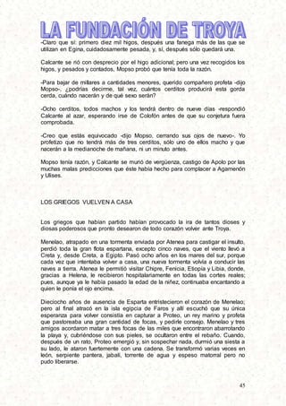 45
-Claro que sí: primero diez mil higos, después una fanega más de las que se
utilizan en Egina, cuidadosamente pesada, y, sí, después sólo quedará una.
Calcante se rió con desprecio por el higo adicional; pero una vez recogidos los
higos, y pesados y contados, Mopso probó que tenía toda la razón.
-Para bajar de millares a cantidades menores, querido compañero profeta -dijo
Mopso-, ¿podrías decirme, tal vez, cuántos cerditos producirá esta gorda
cerda, cuándo nacerán y de qué sexo serán?
-Ocho cerditos, todos machos y los tendrá dentro de nueve días -respondió
Calcante al azar, esperando irse de Colofón antes de que su conjetura fuera
comprobada.
-Creo que estás equivocado -dijo Mopso, cerrando sus ojos de nuevo-. Yo
profetizo que no tendrá más de tres cerditos, sólo uno de ellos macho y que
nacerán a la medianoche de mañana, ni un minuto antes.
Mopso tenía razón, y Calcante se murió de vergüenza, castigo de Apolo por las
muchas malas predicciones que éste había hecho para complacer a Agamenón
y Ulises.
LOS GRIEGOS VUELVEN A CASA
Los griegos que habían partido habían provocado la ira de tantos dioses y
diosas poderosos que pronto desearon de todo corazón volver ante Troya.
Menelao, atrapado en una tormenta enviada por Atenea para castigar el insulto,
perdió toda la gran flota espartana, excepto cinco naves, que el viento llevó a
Creta y, desde Creta, a Egipto. Pasó ocho años en los mares del sur, porque
cada vez que intentaba volver a casa, una nueva tormenta volvía a conducir las
naves a tierra. Atenea le permitió visitar Chipre, Fenicia, Etiopía y Libia, donde,
gracias a Helena, le recibieron hospitalariamente en todas las cortes reales;
pues, aunque ya le había pasado la edad de la niñez, continuaba encantando a
quien le ponía el ojo encima.
Dieciocho años de ausencia de Esparta entristecieron el corazón de Menelao;
pero al final atracó en la isla egipcia de Faros y allí escuchó que su única
esperanza para volver consistía en capturar a Proteo, un rey marino y profeta
que pastoreaba una gran cantidad de focas, y pedirle consejo. Menelao y tres
amigos acordaron matar a tres focas de las miles que encontraron abarrotando
la playa y, cubriéndose con sus pieles, se ocultaron entre el rebaño. Cuando,
después de un rato, Proteo emergió y, sin sospechar nada, durmió una siesta a
su lado, le ataron fuertemente con una cadena. Se transformó varias veces en
león, serpiente pantera, jabalí, torrente de agua y espeso matorral pero no
pudo liberarse.
 