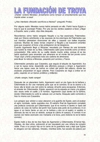 46
-¡Habla! -ordenó Menelao- ¡Enséñame como romper un encantamiento que nos
impide volver a casa!
-¿Has intentado ofrecerle sacrificios a Atenea? -preguntó Proteo.
Por alguna razón, Menelao nunca había pensado en ello. Partió hacia Egipto e
hizo lo que le aconsejó Proteo. Por una vez los vientos soplaron a favor, y llegó
a Esparta, sano y salvo, diez días después.
Recordemos cómo había vengado Nauplio a su hijo asesinado, Palamedes:
viajó por Grecia advirtiendo a las esposas de los enemigos de Palamedes que
sus maridos planeaban divorciarse de ellas y casarse con bellas troyanas
cautivas. Muchas de estas reinas creyeron a Nauplio y se buscaron amantes
para que ocuparan el trono y las protegieran de tal desgracia.
Cuando Agamenón llegó a Micenas, rescatado por Atenea de una tormenta
que hundió la mitad de su flota, Clitemnestra salió para recibirle como un héroe
conquistador. Ella sabía de su vuelta desde mucho antes, porque él se las
había apañado para encender una almenara en el monte Ida tan pronto como
Troya cayó y tenía preparada toda una cadena de almenaras
para llevar la noticia a Micenas, pasando por Lemnos y Tracia.
Clitemnestra pensaba que Casandra, que seguía el séquito de Agamenón, iba
a ser la nueva reina; desenrollo una alfombra púrpura y dirigió a Agamenón
hacia una lujosa casa de baños en mitad del jardín del palacio, donde las
esclavas preparaban el agua caliente. Pero Casandra se negó a entrar en el
patio, cayendo en un trance profético y chillando:
-¡Huelo sangre, huelo sangre!
Después de un placentero baño, Agamenón sacó un pie fuera de la bañera y
Clitemnestra le dio una manzana para que se la comiera. Él se la acercó a la
boca; ella le lanzó una red sobre la cabeza; él luchó para escaparse. Entonces,
el amante de Clitemnestra, Egisto, apareció con la espada en mano y le golpeó
dos veces entre el cuello y el hombro. Agamenón cayó dentro de la bañera,
donde Clitemnestra le cortó la cabeza con un hacha. Después salió corriendo e
hizo lo mismo con Casandra.
Los griegos que volvían a casa atacaron a la guardia de Egisto, pero al acabar
el agrio combate, nadie quedaba vivo. El extraño final de Agamenón completó
una profecía conocida por Clitemnestra: que él no moriría ni dentro ni fuera del
palacio (la casa de baños del jardín hizo buena esta parte de la profecía); ni en
agua ni en tierra (tenía un pie en la bañera y otro en el suelo); ni vestido ni
desnudo (la red no era un vestido, aunque le cubría el cuerpo); ni comido ni en
ayunas (se había acercado una manzana a la boca, pero todavía no se la había
comido).
Egisto mató a dos de los tres hijos de Agamenón y Clitemnestra. El tercer hijo,
Orestes, de diez años, sobrevivió al ser rescatado por una niñera de corazón
noble. Puso a su propio hijo en la cama de la guardería real y dejó que Egisto
le ahogara con las sábanas. Orestes, mientras tanto, fue sacado de palacio por
 