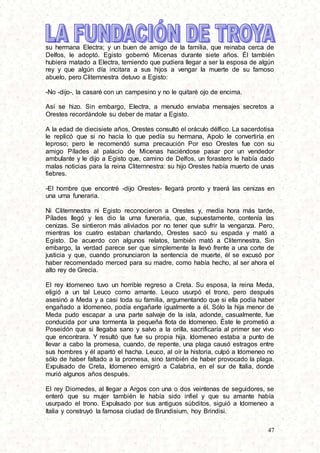 47
su hermana Electra; y un buen de amigo de la familia, que reinaba cerca de
Delfos, le adoptó. Egisto gobernó Micenas durante siete años. Él también
hubiera matado a Electra, temiendo que pudiera llegar a ser la esposa de algún
rey y que algún día incitara a sus hijos a vengar la muerte de su famoso
abuelo, pero Clitemnestra detuvo a Egisto:
-No -dijo-, la casaré con un campesino y no le quitaré ojo de encima.
Así se hizo. Sin embargo, Electra, a menudo enviaba mensajes secretos a
Orestes recordándole su deber de matar a Egisto.
A la edad de diecisiete años, Orestes consultó el oráculo délfico. La sacerdotisa
le replicó que si no hacía lo que pedía su hermana, Apolo le convertiría en
leproso; pero le recomendó suma precaución Por eso Orestes fue con su
amigo Pílades al palacio de Micenas haciéndose pasar por un vendedor
ambulante y le dijo a Egisto que, camino de Delfos, un forastero le había dado
malas noticias para la reina Clitemnestra: su hijo Orestes había muerto de unas
fiebres.
-El hombre que encontré -dijo Orestes- llegará pronto y traerá las cenizas en
una urna funeraria.
Ni Clitemnestra ni Egisto reconocieron a Orestes y, media hora más tarde,
Pílades llegó y les dio la urna funeraria, que, supuestamente, contenía las
cenizas. Se sintieron más aliviados por no tener que sufrir la venganza. Pero,
mientras los cuatro estaban charlando, Orestes sacó su espada y mató a
Egisto. De acuerdo con algunos relatos, también mató a Clitemnestra. Sin
embargo, la verdad parece ser que simplemente la llevó frente a una corte de
justicia y que, cuando pronunciaron la sentencia de muerte, él se excusó por
haber recomendado merced para su madre, como había hecho, al ser ahora el
alto rey de Grecia.
El rey Idomeneo tuvo un horrible regreso a Creta. Su esposa, la reina Meda,
eligió a un tal Leuco como amante. Leuco usurpó el trono, pero después
asesinó a Meda y a casi toda su familia, argumentando que si ella podía haber
engañado a Idomeneo, podía engañarle igualmente a él. Sólo la hija menor de
Meda pudo escapar a una parte salvaje de la isla, adonde, casualmente, fue
conducida por una tormenta la pequeña flota de Idomeneo. Éste le prometió a
Poseidón que si llegaba sano y salvo a la orilla, sacrificaría al primer ser vivo
que encontrara. Y resultó que fue su propia hija. Idomeneo estaba a punto de
llevar a cabo la promesa, cuando, de repente, una plaga causó estragos entre
sus hombres y él apartó el hacha. Leuco, al oír la historia, culpó a Idomeneo no
sólo de haber faltado a la promesa, sino también de haber provocado la plaga.
Expulsado de Creta, Idomeneo emigró a Calabria, en el sur de Italia, donde
murió algunos años después.
El rey Diomedes, al llegar a Argos con una o dos veintenas de seguidores, se
enteró que su mujer también le había sido infiel y que su amante había
usurpado el trono. Expulsado por sus antiguos súbditos, siguió a Idomeneo a
Italia y construyó la famosa ciudad de Brundisium, hoy Brindisi.
 