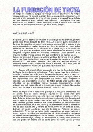 49
el campo de batalla; y, aunque su consejo solía ser equivocado, no rompió
ninguna promesa, no ofendió a ningún dios, no decepcionó a ningún amigo ni
cometió ningún asesinato. Lo encontró todo bien en la arenosa Pilos y disfrutó
de una placentera vejez, rodeado por valerosos y obedientes hijos, que
escuchaban con atención cuando explicaba y volvía a explicar anécdotas de
sus proezas en campañas olvidadas ya hacía mucho tiempo.
LOS VIAJES DE ULISES
Según la Odisea, poema que muestra a Ulises bajo una luz diferente, primero
partió hacia Tracia después de dejar Troya. Allí saqueó y quemó la ciudad de
Ismaros. Un sacerdote de Apolo, cuya vida se comprometió a guardar le dio
como agradecimiento muchas jarras de vino dulce, la mitad de las cuales se las
bebieron sus hombres en un almuerzo en la playa. Algunos habitantes de
Tracia, que vivían en el interior, vieron llamas elevándose de Ismaros y como
venganza cargaron sobre los marineros borrachos. Ulises embarcó a la
mayoría de ellos otra vez, aunque tuvo que abandonar a los muertos y a los
heridos de gravedad. Entonces, un violento vendaval del noreste llevó a su flota
por el mar Egeo hacia Citera, una isla en la punta más meridional de Grecia.
Aprovechando una calma repentina, hizo que sus hombres remaran e
intentaron doblar Citera, dirigiéndose hacia el noroeste, hacia Itaca, pero el
vendaval soplaba con mayor furia que antes y duró nueve días.
Cuando al final cesó, Ulises se encontró a la vista de Sirinx, la isla de los
lotófagos, frente a la costa norteafricana. El loto es una baya dulce, sin hueso,
amarilla y bastante saludable, aparte de que quien la come pierde la memoria.
Ulises desembarcó en Sirinx y, mientras llenaba las tinajas de agua, envió a
tres exploradores para que comprobaran qué comida podía comprarse o
cogerse. Los exploradores, después de haber comido unos cuantos lotos
ofrecidos por los simpáticos nativos, olvidaron, inmediatamente, dónde
estaban, por qué habían ido allí e, incluso, sus propios nombres. No querían
nada más que pasar el resto de sus vidas allí, comiendo lotos.
Ulises se dirigió hacia el norte hasta que llegó a la fértil, pero deshabitada isla
de Sicilia, llena de cabras salvajes, algunas de las cuales mató para
comérselas. Después tomó una sola nave para explorar la costa por el otro
lado. Esta era la tierra de los feroces cíclopes, u ojos-redondos, llamados así
porque todos tenían un deslumbrante ojo en medio de la frente. Los cíclopes
eran pastores gigantes y huraños, que vivían apartados los unos de los otros
en cuevas excavadas en la roca. Ulises y sus compañeros vieron la entrada de
una de estas cuevas, alta y cubierta de hiedra, detrás de un corral de ovejas.
Entraron sin darse cuenta de que era la casa de Polifemo, un cíclope
antropófago. Al ver que no había nadie, encendieron un fuego, mataron y
asaron algunos cabritillos que rondaban por allí, acompañándolos con queso
de algunas cestas que colgaban de las paredes, y comieron felizmente. Hacia
la tarde, Polifemo llegó, condujo su rebaño hacia la cueva y cerró la entrada
con una piedra tan enorme que ni treinta pares de bueyes apenas podrían
 