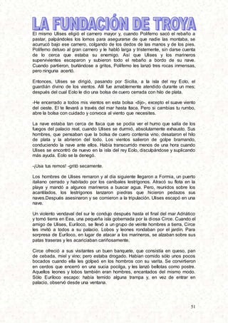 51
El mismo Ulises eligió el carnero mayor y, cuando Polifemo sacó el rebaño a
pastar, palpándoles los lomos para asegurarse de que nadie las montaba, se
acurrucó bajo ese carnero, colgando de los dedos de las manos y de los pies.
Polifemo detuvo al gran carnero y le habló larga y tristemente, sin darse cuenta
de lo cerca que estaba su enemigo. Así que Ulises y los marineros
supervivientes escaparon y subieron todo el rebaño a bordo de su nave.
Cuando partieron, burlándose a gritos, Polifemo les lanzó tres rocas inmensas,
pero ninguna acertó.
Entonces, Ulises se dirigió, pasando por Sicilia, a la isla del rey Eolo, el
guardián divino de los vientos. Allí fue amablemente atendido durante un mes;
después del cual Eolo le dio una bolsa de cuero cerrada con hilo de plata.
-He encerrado a todos mis vientos en esta bolsa -dijo-, excepto el suave viento
del oeste. El te llevará a través del mar hasta Itaca. Pero si cambias tu rumbo,
abre la bolsa con cuidado y convoca al viento que necesites.
La nave estaba tan cerca de Itaca que se podía ver el humo que salía de los
fuegos del palacio real, cuando Ulises se durmió, absolutamente exhausto. Sus
hombres, que pensaban que la bolsa de cuero contenía vino, desataron el hilo
de plata y la abrieron del todo. Los vientos salieron de golpe bramando,
conduciendo la nave ante ellos. Había transcurrido menos de una hora cuando
Ulises se encontró de nuevo en la isla del rey Eolo, disculpándose y suplicando
más ayuda. Eolo se la denegó.
-¡Usa tus remos! -gritó secamente.
Los hombres de Ulises remaron y al día siguiente llegaron a Formia, un puerto
italiano cerrado y habitado por los caníbales lestrígonos. Atracó su flota en la
playa y mandó a algunos marineros a buscar agua. Pero, reunidos sobre los
acantilados, los lestrígonos lanzaron piedras que hicieron pedazos sus
naves.Después asesinaron y se comieron a la tripulación. Ulises escapó en una
nave.
Un violento vendaval del sur le condujo después hasta el final del mar Adriático
y tomó tierra en Eea, una pequeña isla gobernada por la diosa Circe. Cuando el
amigo de Ulises, Euríloco, se llevó a un grupo de veinte hombres a tierra, Circe
les invitó a todos a su palacio. Lobos y leones rondaban por el jardín. Para
sorpresa de Euríloco, en lugar de atacar a los marineros, se alzaban sobre sus
patas traseras y les acariciaban cariñosamente.
Circe ofreció a sus visitantes un buen banquete, que consistía en queso, pan
de cebada, miel y vino; pero estaba drogado. Habían comido sólo unos pocos
bocados cuando ella les golpeó en los hombros con su varita. Se convirtieron
en cerdos que encerró en una sucia pocilga, y les lanzó bellotas como postre.
Aquellos leones y lobos también eran hombres, encantados del mismo modo.
Sólo Euríloco escapo: había temido alguna trampa y, en vez de entrar en
palacio, observó desde una ventana.
 