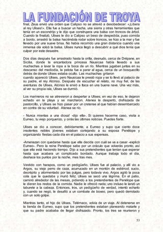 53
final, Zeus envió una orden que Calipso no se atrevió a desobedecer: «¡Libera
al rey Ulises!». Ella fue a buscar un hacha, una sierra y otras herramientas que
tenía en un escondrijo y le dijo que construyera una balsa con troncos de árbol.
Cuando la finalizó, Ulises le dio a Calipso un beso de despedida, puso comida
a bordo, arrastró la balsa haciéndola rodar sobre troncos, se hizo a la mar y fue
llevado por una suave brisa. No había recorrido una gran distancia cuando una
inmensa ola volcó la balsa. Ulises nunca llegó a descubrir a qué dios tenía que
culpar por este desastre.
Dos días después fue arrastrado hasta la orilla, desnudo, cerca de Drépane, en
Sicilia, donde la encantadora princesa Nausicaa había llevado a sus
muchachas a lavar la ropa a la boca de un río. Mientras jugaban juntas en su
descanso del mediodía, la pelota fue a parar al agua, cerca de un bosquecillo
detrás de donde Ulises estaba oculto. Las muchachas gritaron
cuando apareció Ulises, pero Nausicaa le prestó ropa y se lo llevó al palacio de
su padre, el rey Alcinoo. Después de escuchar el relato, no muy fiel, de las
aventuras de Ulises, Alcinoo le envió a Itaca en una buena nave. Una vez más,
al ver su propia isla, Ulises se durmió.
Los marineros no se atrevieron a despertar a Ulises; en vez de eso, le dejaron
echado en la playa y se marcharon. Atenea le despertó, disfrazada de
pastorcillo, y Ulises se hizo pasar por un cretense al que habían desembarcado
en contra de su voluntad. Atenea se río.
- Nunca mientas a una diosa! -dijo ella-. Si quieres hacerme caso, visita a
Eumeo, tu viejo porquerizo, y oirás las últimas noticias. Puedes fiarte.
Ulises se dio a conocer, debidamente, a Eumeo y supo que ciento doce
insolentes nobles jóvenes estaban cortejando a su esposa Penélope y
organizando fiestas cada día en el palacio a sus expensas.
-Amenazan con quedarse hasta que ella decida con cuál se va a casar -explicó
Eumeo-. Pero la reina Penélope sabe por un oráculo que volverás pronto, así
que ella está haciendo tiempo. Dijo a sus pretendientes que tenían que esperar
hasta que acabara un complicado bordado. Aunque trabaja todo el día,
deshace los puntos por la noche, mes tras mes.
Vestido con harapos, como un pedigüeño, Ulises fue al palacio, y allí vio a
Argos, su viejo perro de caza, acurrucado en un montón de estiércol, sucio,
decrépito y atormentado por las pulgas, pero todavía vivo. Argos agitó la poca
cola que le quedaba y murió feliz; Ulises se secó una lágrima. En el patio,
caminó alrededor de las mesas, pidiendo a los pretendientes de Penélope que
le dieran los restos de la comida. Nadie le ofreció nada; uno incluso le lanzó un
taburete a la cabeza. Entonces, Iros, un pedigüeño de verdad, intentó echarlo
y, cuando se negó, le desafió a un combate de boxeo, pero quedó derrotado
con un solo golpe.
Mientras tanto, el hijo de Ulises, Telémaco, volvía de un viaje. Al detenerse en
la tienda de Eumeo, supo que los pretendientes estaban planeando matarle y
que su padre acababa de llegar disfrazado. Pronto, los tres se reunieron y
 