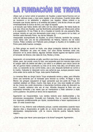 8
Ulises oyó un rumor sobre el paradero de Aquiles y zarpó hacia Esciros con un
cofre de valiosas joyas y ropa para regalar a las princesas. Cuando todas ellas
se reunieron a su alrededor y eligieron sus regalos, Ulises ordenó a su
trompeta que tocara alarma a la entrada del palacio. Una de las chicas se quitó
inmediatamente la túnica de lino y se colgó la espada
y el escudo que había dentro del cofre con los otros regalos. No había duda de
que esa chica era Aquiles, que fue fácilmente persuadido por Ulises para unirse
a la expedición. El rey Peleo le dio a Aquiles el mando de una pequeña flota,
aunque insistía en que era demasiado joven para ir a la guerra sin su tutor, un
hombre sabio llamado Fénix, rey de los dólopes. El
inseparable acompañante de Aquiles, su primo Patroclo, también fue aunque,
como había sido uno de los pretendientes de Helena, hubiera ido de todos
modos. Peleo contaba con Patroclo para proteger a Aquiles en la batalla y con
Fénix para darle buenos consejos.
La flota griega se reunió en Aulis, una playa protegida delante de la isla de
Eubea. Alrededor de unas mil naves, con unos treinta hombres cada una,
atracaron en la arena blanca, algunas venidas desde lugares tan lejanos como
el noroeste de Grecia y las islas de Cos, Rodas y Creta.
Agamenón, el comandante en jefe, sacrificó cien toros a Zeus todopoderoso y a
Apolo, pero, tan pronto como lo hizo, una serpiente azul con marcas rojas como
la sangre salió de detrás del altar y se subió a un plátano que crecía cerca de
allí. Un gorrión había construido su nido en la rama más alta y en él había ocho
crías. La serpiente se las comió todas, una a una; después también se comió a
la madre. Calcante lo interpretó como una señal de que, aunque pasaran nueve
años antes de la caída de Troya, ésta caería finalmente.
La inmensa flota se dirigió hacia Troya empleando remos y velas, pero Afrodita
envió una tormenta por el noroeste para desviar su rumbo. Al llegar a Asia
Menor, los griegos saquearon el lugar pensando que era parte de Frigia. En
realidad estaban en Misia, mucho más lejos al sur. Una dura batalla en contra
de los misios les costó doscientos o trescientos hombres antes de descubrir su
error. Cuando volvieron otra vez al mar, Afrodita dispersó la flota con una
espantosa tormenta y las naves que se mantuvieron a flote volvieron a Aulis
como pudieron. Se perdió un tercio de la expedición.
Agamenón se impacientaba. Los vientos todavía eran desfavorables y las
provisiones escaseaban. Consultó con Calcante. Eso sí, cuando Calcante no
era inspirado proféticamente por Apolo, acostumbraba a hacer suposiciones al
azar. En esta ocasión dijo:
-Señor mi rey, Artemis está enfadada porque, cuando estuvisteis cazando hace
algunos días y disparasteis al cuello de un ciervo desde una gran distancia,
alardeasteis estúpidamente: «¡Ni la misma Artemis podría haberlo hecho
mejor!».
-¿Qué tengo que hacer para apaciguar a la diosa?-preguntó Agamenón-.
 