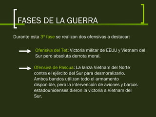 FASES DE LA GUERRA
Durante esta 3ª fase se realizan dos ofensivas a destacar:
Ofensiva del Tet: Victoria militar de EEUU y Vietnam del
Sur pero absoluta derrota moral.
Ofensiva de Pascua: La lanza Vietnam del Norte
contra el ejército del Sur para desmoralizarlo.
Ambos bandos utilizan todo el armamento
disponible, pero la intervención de aviones y barcos
estadounidenses dieron la victoria a Vietnam del
Sur.
 