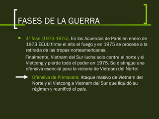 FASES DE LA GUERRA
 4ª fase (1973-1975). En los Acuerdos de París en enero de
1973 EEUU firma el alto el fuego y en 1975 se procede a la
retirada de las tropas norteamericanas.
Finalmente, Vietnam del Sur lucha solo contra el norte y el
Vietcong y pierde todo el poder en 1975. Se distingue una
ofensiva esencial para la victoria de Vietnam del Norte:
Ofensiva de Primavera: Ataque masivo de Vietnam del
Norte y el Vietcong a Vietnam del Sur que liquidó su
régimen y reunificó el país.
 