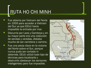 RUTA HO CHI MINH
 Fue abierta por Vietnam del Norte
en 1959 para acceder a Vietnam
del Sur ya que EEUU hacía
imposible la entrada por mar.
 Discurría por Laos y Camboya y en
su mayor parte era una colección
de sendas y veredas, distaba
mucho de ser carretera o camino.
 Fue una pieza clave en la victoria
del Norte sobre el Sur, porque
nunca pudo ser cortada ni
detenida. EEUU utilizó todo tipo de
técnicas para localizarla y
destruirla (destacan los sensores
inteligentes) pero fue imposible.
 