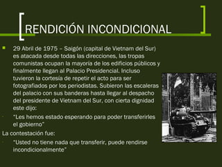 RENDICIÓN INCONDICIONAL
 29 Abril de 1975 – Saigón (capital de Vietnam del Sur)
es atacada desde todas las direcciones, las tropas
comunistas ocupan la mayoría de los edificios públicos y
finalmente llegan al Palacio Presidencial. Incluso
tuvieron la cortesía de repetir el acto para ser
fotografiados por los periodistas. Subieron las escaleras
del palacio con sus banderas hasta llegar al despacho
del presidente de Vietnam del Sur, con cierta dignidad
este dijo:
- “Les hemos estado esperando para poder transferirles
el gobierno”
La contestación fue:
- “Usted no tiene nada que transferir, puede rendirse
incondicionalmente”
 