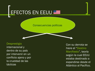 EFECTOS EN EEUU
Consecuencias políticas
Desprestigio
internacional y
dentro de su país
por intervenir en un
conflicto ajeno y por
la crueldad de las
tácticas
Con su derrota se
hiere el “Destino
Manifiesto”, teoría
según la cual EEUU
estaba destinado a
expandirse desde el
Atlántico al Pacífico.
 