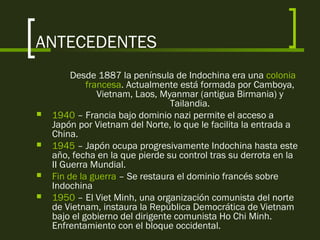 ANTECEDENTES
Desde 1887 la península de Indochina era una colonia
francesa. Actualmente está formada por Camboya,
Vietnam, Laos, Myanmar (antigua Birmania) y
Tailandia.
 1940 – Francia bajo dominio nazi permite el acceso a
Japón por Vietnam del Norte, lo que le facilita la entrada a
China.
 1945 – Japón ocupa progresivamente Indochina hasta este
año, fecha en la que pierde su control tras su derrota en la
II Guerra Mundial.
 Fin de la guerra – Se restaura el dominio francés sobre
Indochina
 1950 – El Viet Minh, una organización comunista del norte
de Vietnam, instaura la República Democrática de Vietnam
bajo el gobierno del dirigente comunista Ho Chi Minh.
Enfrentamiento con el bloque occidental.
 