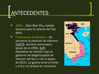 ANTECEDENTES
 1954 – Dien Bien Phu, batalla
decisiva para la victoria del Viet
Minh.
 Conferencia de Ginebra – Se
proclama la partición de Vietnam:
NORTE- dominio comunista y
apoyo de la URSS. SUR-
República de Vietnam bajo el
gobierno de Saigón(capital de
Vietnam del Sur) y con el apoyo
de EEUU. La guerra entre el Norte
y el Sur no tardará en comenzar.
 