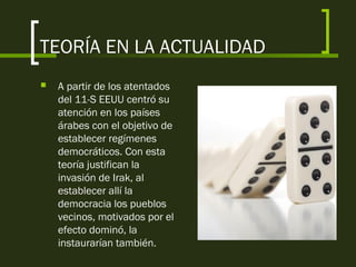 TEORÍA EN LA ACTUALIDAD
 A partir de los atentados
del 11-S EEUU centró su
atención en los países
árabes con el objetivo de
establecer regímenes
democráticos. Con esta
teoría justifican la
invasión de Irak, al
establecer allí la
democracia los pueblos
vecinos, motivados por el
efecto dominó, la
instaurarían también.
 