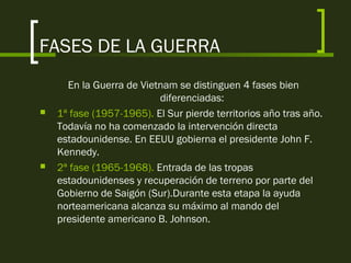 FASES DE LA GUERRA
En la Guerra de Vietnam se distinguen 4 fases bien
diferenciadas:
 1ª fase (1957-1965). El Sur pierde territorios año tras año.
Todavía no ha comenzado la intervención directa
estadounidense. En EEUU gobierna el presidente John F.
Kennedy.
 2ª fase (1965-1968). Entrada de las tropas
estadounidenses y recuperación de terreno por parte del
Gobierno de Saigón (Sur).Durante esta etapa la ayuda
norteamericana alcanza su máximo al mando del
presidente americano B. Johnson.
 