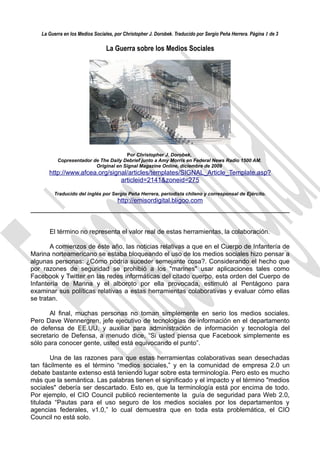 La Guerra en los Medios Sociales, por Christopher J. Dorobek. Traducido por Sergio Peña Herrera. Página 1 de 3

                                La Guerra sobre los Medios Sociales




                                      Por Christopher J. Dorobek,
          Copresentador de The Daily Debrief junto a Amy Morris en Federal News Radio 1500 AM.
                         Original en Signal Magazine Online, diciembre de 2009
      http://www.afcea.org/signal/articles/templates/SIGNAL_Article_Template.asp?
                               articleid=2141&zoneid=275

        Traducido del inglés por Sergio Peña Herrera, periodista chileno y corresponsal de Ejército.
                                      http://emisordigital.bligoo.com



      El término no representa el valor real de estas herramientas, la colaboración.

       A comienzos de éste año, las noticias relativas a que en el Cuerpo de Infantería de
Marina norteamericano se estaba bloqueando el uso de los medios sociales hizo pensar a
algunas personas: ¿Cómo podría suceder semejante cosa?. Considerando el hecho que
por razones de seguridad se prohibió a los "marines" usar aplicaciones tales como
Facebook y Twitter en las redes informáticas del citado cuerpo, esta orden del Cuerpo de
Infantería de Marina y el alboroto por ella provocada, estimuló al Pentágono para
examinar sus políticas relativas a estas herramientas colaborativas y evaluar cómo ellas
se tratan.

       Al final, muchas personas no toman simplemente en serio los medios sociales.
Pero Dave Wennergren, jefe ejecutivo de tecnologías de información en el departamento
de defensa de EE.UU. y auxiliar para administración de información y tecnología del
secretario de Defensa, a menudo dice, “Si usted piensa que Facebook simplemente es
sólo para conocer gente, usted está equivocando el punto”.

        Una de las razones para que estas herramientas colaborativas sean desechadas
tan fácilmente es el término “medios sociales,” y en la comunidad de empresa 2.0 un
debate bastante extenso está teniendo lugar sobre esta terminología. Pero esto es mucho
más que la semántica. Las palabras tienen el significado y el impacto y el término "medios
sociales" debería ser descartado. Esto es, que la terminología está por encima de todo.
Por ejemplo, el CIO Council publicó recientemente la guía de seguridad para Web 2.0,
titulada “Pautas para el uso seguro de los medios sociales por los departamentos y
agencias federales, v1.0,” lo cual demuestra que en toda esta problemática, el CIO
Council no está solo.
 