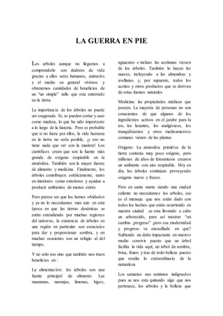 LA GUERRA EN PIE
Los arboles aunque no llegamos a
comprenderlo son dadores de vida
gracias a ellos seres humanos, animales
y el medio en general vivimos y
obtenemos cantidades de beneficios de
un “un simple” tallo que esta enterrado
en la tierra.
La importancia de los árboles no puede
ser exagerada. Sí, se pueden cortar y usar
como madera, lo que ha sido importante
a lo largo de la historia. Pero es probable
que si no fuera por ellos, la vida humana
en la tierra no sería posible, ¡y eso no
tiene nada que ver con la madera! Los
científicos creen que son la fuente más
grande de oxígeno respirable en la
atmósfera. También son la mayor fuente
de alimento y medicina. Finalmente, los
árboles contribuyen estéticamente, tanto
en interiores como exteriores y ayudan a
producir ambientes de menos estrés
Pero parece ser que los hemos olvidados
y ya no lo necesitamos mas aun en esta
época en que las tierras desérticas se
están extendiendo por muchas regiones
del universo, la existencia de árboles en
una región en particular son esenciales
para dar y proporcionar sombra, y en
muchas ocasiones son un refugio al del
tiempo.
Y no solo eso sino que también nos traen
beneficios en :
La alimentación: los árboles son una
fuente principal de alimento. Las
manzanas, naranjas, limones, higos,
aguacates e incluso las aceitunas vienen
de los árboles. También lo hacen las
nueces, incluyendo a las almendras y
avellanas y, por supuesto, todos los
aceites y otros productos que se derivan
de estas fuentes naturales
Medicina: las propiedades médicas que
poseen. La mayoría de personas no son
conscientes de que algunos de los
ingredientes activos en el jarabe para la
tos, los laxantes, los analgésicos, los
tranquilizantes y otros medicamentos
comunes vienen de las plantas
Oxigeno: La atmósfera primitiva de la
tierra contenía muy poco oxígeno, pero
millones de años de fotosíntesis crearon
un ambiente con aire respirable. Hoy en
día, los árboles continúan proveyendo
oxígeno nuevo y fresco.
Pero en santa marta siendo una ciudad
caliente no necesitamos los arboles, ese
es el mensaje que nos están dado con
todos los hechos que están ocurriendo en
nuestra ciudad .se esta llevando a cabo
un arborecido, para así mostrar “un
cambio ,progreso” ,pero esa modernidad
y progreso va encasillada en que?
Sufriendo un daño impactante en nuestro
medio convivir puesto que un árbol
facilita la vida aquí, un árbol da sombra,
brisa, frutos y tras de todo belleza puesto
que resalta lo extraordinario de la
naturaleza
Los samarios nos sentimos indignados
pues se nos esta quitando algo que nos
pertenece, los arboles y la belleza que
 