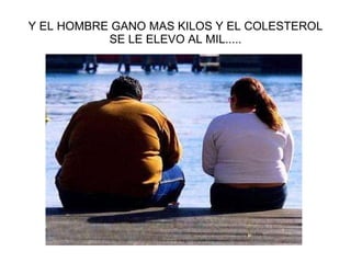 Y EL HOMBRE GANO MAS KILOS Y EL COLESTEROL SE LE ELEVO AL MIL..... 