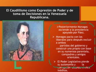 El Caudillismo como Expresión de Poder y de
toma de Decisiones en la Venezuela
Republicana.
Posteriormente Monagas
asciende a la presidencia
apoyado por Páez.
 Monagas pacta con los
liberales para después excluir
a ambos
partidos del gobierno y
construir uno propio con base
en su numerosa parentela,
compadres y amigos
orientales.
 El Poder Legislativo pierde
su autonomía y la
corrupción alcanza niveles
inéditos.
 
