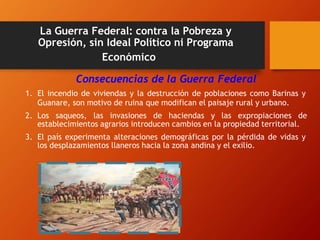 La Guerra Federal: contra la Pobreza y
Opresión, sin Ideal Político ni Programa
Económico
Consecuencias de la Guerra Federal
1. El incendio de viviendas y la destrucción de poblaciones como Barinas y
Guanare, son motivo de ruina que modifican el paisaje rural y urbano.
2. Los saqueos, las invasiones de haciendas y las expropiaciones de
establecimientos agrarios introducen cambios en la propiedad territorial.
3. El país experimenta alteraciones demográficas por la pérdida de vidas y
los desplazamientos llaneros hacia la zona andina y el exilio.
 