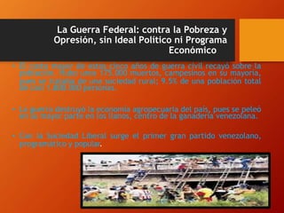 La Guerra Federal: contra la Pobreza y
Opresión, sin Ideal Político ni Programa
Económico
• El costo mayor de estos cinco años de guerra civil recayó sobre la
población. Hubo unos 175.000 muertos, campesinos en su mayoría,
pues se trataba de una sociedad rural; 9.5% de una población total
de casi 1.800.000 personas.
• La guerra destruyó la economía agropecuaria del país, pues se peleó
en su mayor parte en los llanos, centro de la ganadería venezolana.
• Con la Sociedad Liberal surge el primer gran partido venezolano,
programático y popular.
 