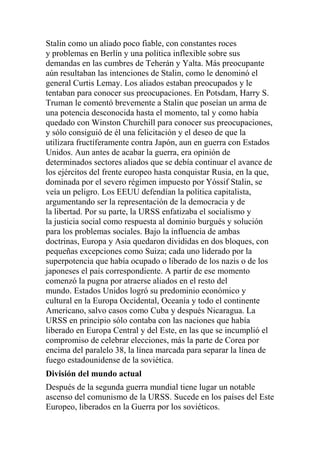 Stalin como un aliado poco fiable, con constantes roces
y problemas en Berlín y una política inflexible sobre sus
demandas en las cumbres de Teherán y Yalta. Más preocupante
aún resultaban las intenciones de Stalin, como le denominó el
general Curtis Lemay. Los aliados estaban preocupados y le
tentaban para conocer sus preocupaciones. En Potsdam, Harry S.
Truman le comentó brevemente a Stalin que poseían un arma de
una potencia desconocida hasta el momento, tal y como había
quedado con Winston Churchill para conocer sus preocupaciones,
y sólo consiguió de él una felicitación y el deseo de que la
utilizara fructíferamente contra Japón, aun en guerra con Estados
Unidos. Aun antes de acabar la guerra, era opinión de
determinados sectores aliados que se debía continuar el avance de
los ejércitos del frente europeo hasta conquistar Rusia, en la que,
dominada por el severo régimen impuesto por Yóssif Stalin, se
veía un peligro. Los EEUU defendían la política capitalista,
argumentando ser la representación de la democracia y de
la libertad. Por su parte, la URSS enfatizaba el socialismo y
la justicia social como respuesta al dominio burgués y solución
para los problemas sociales. Bajo la influencia de ambas
doctrinas, Europa y Asia quedaron divididas en dos bloques, con
pequeñas excepciones como Suiza; cada uno liderado por la
superpotencia que había ocupado o liberado de los nazis o de los
japoneses el país correspondiente. A partir de ese momento
comenzó la pugna por atraerse aliados en el resto del
mundo. Estados Unidos logró su predominio económico y
cultural en la Europa Occidental, Oceanía y todo el continente
Americano, salvo casos como Cuba y después Nicaragua. La
URSS en principio sólo contaba con las naciones que había
liberado en Europa Central y del Este, en las que se incumplió el
compromiso de celebrar elecciones, más la parte de Corea por
encima del paralelo 38, la línea marcada para separar la línea de
fuego estadounidense de la soviética.
División del mundo actual
Después de la segunda guerra mundial tiene lugar un notable
ascenso del comunismo de la URSS. Sucede en los países del Este
Europeo, liberados en la Guerra por los soviéticos.
 